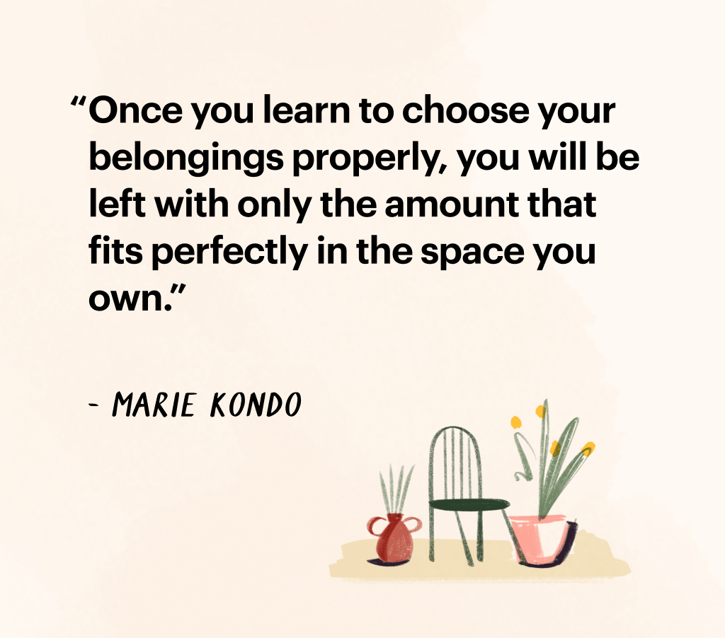 Quote by Marie Kondo: "Once you learn to choose your belongings properly, you will be left with only the amount that fits perfectly in the space you own."