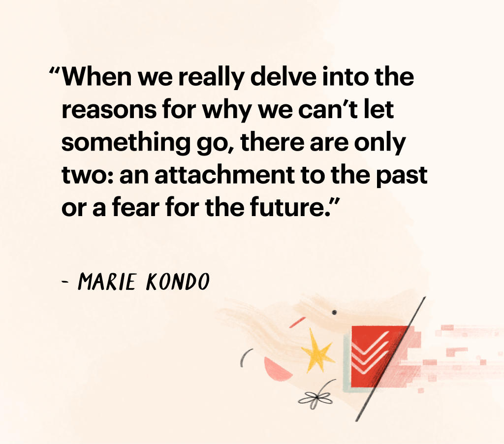 Quote by Marie Kondo: "When we really delve int othe reasons for why we can't let something go, there are only two: an attachment to the past or a fear for the future."
