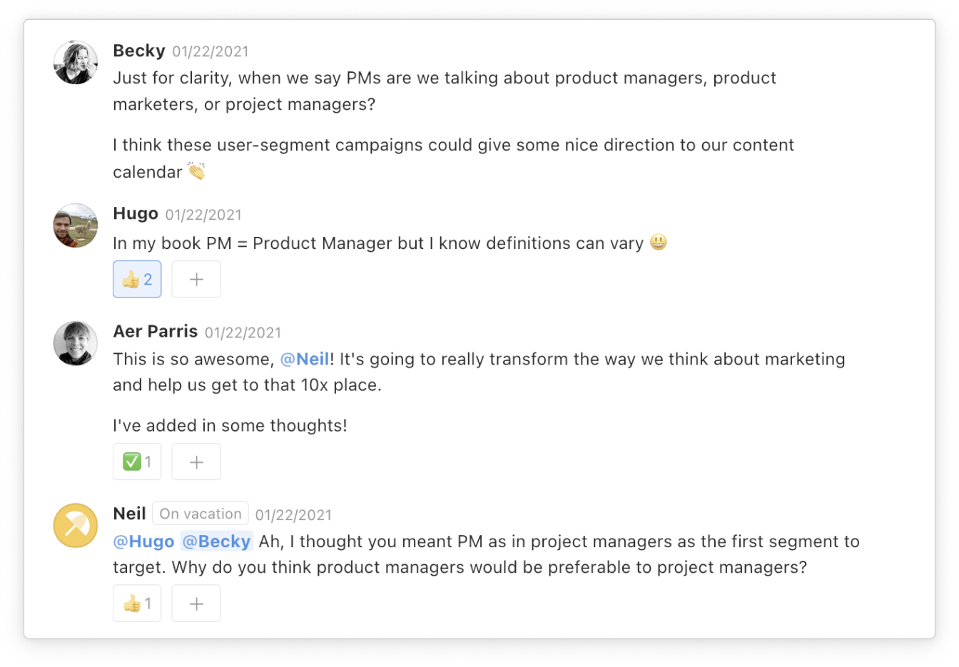 In this example, Becky asks, "Just for clarity, when we say PMs are we talking about product managers, product marketers, or project managers?" Then Hugo responds, "In my book PM = Product Managers, but I know definitions can vary." Then Neil writes, "Ah, I thought you meant PM as in project managers as the first segment to target. Why do you think product managers would be preferable to project managers?"
