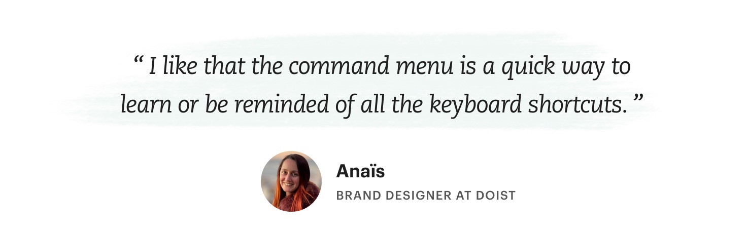 "I like that the command menu is a quick way to learn or be reminded of all the keyboard shortcuts." Anaïs – Brand Designer at Doist