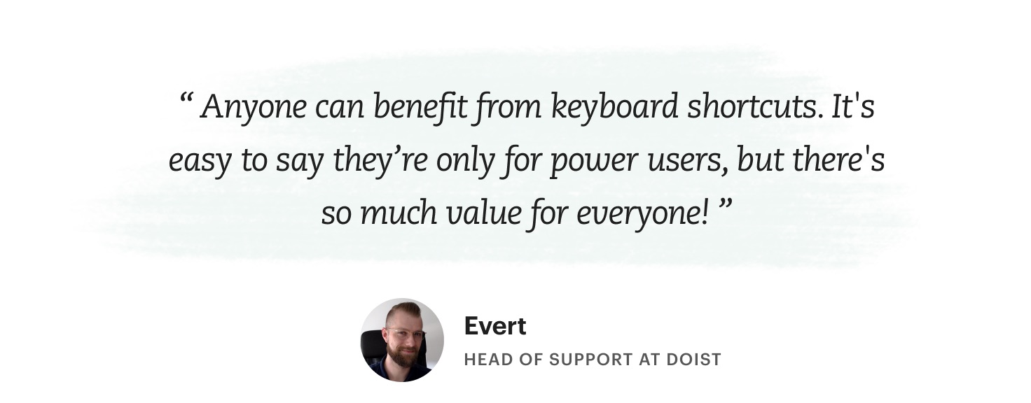 "Anyone can benefit from keyboard shortcuts. It's easy to say they're only for power users, but there's so much value for everyone!" Evert – Head of Support at Doist