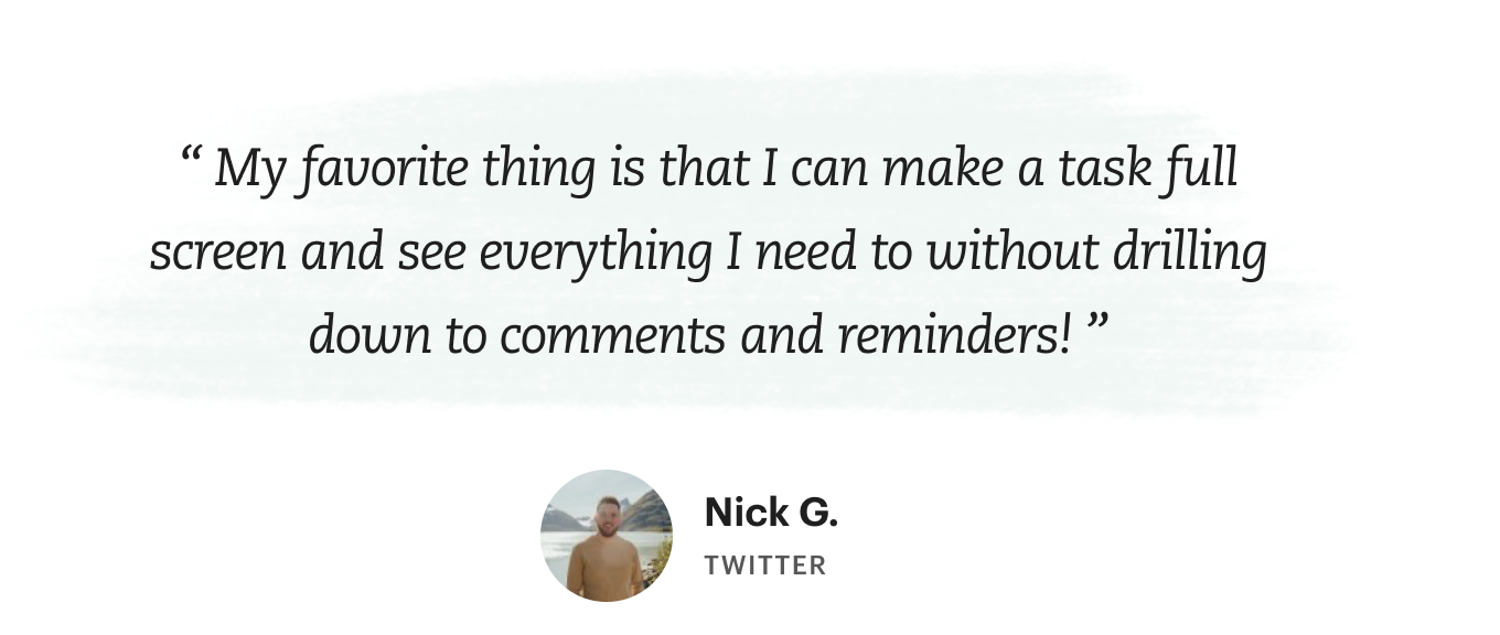 “My favorite thing is that I can make a task full screen and see everything I need to without drilling down to comments and reminders!”, says Nick G.
