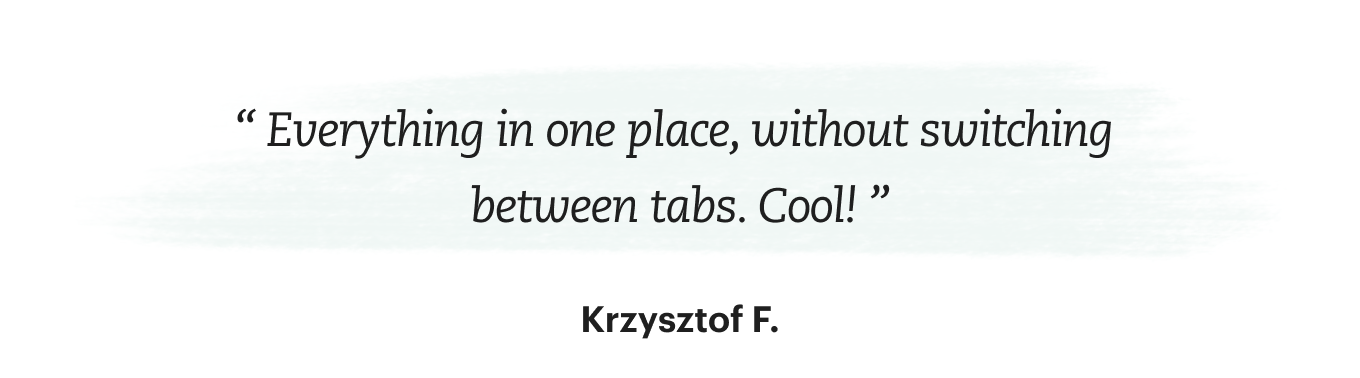 “Everything in one place, without switching between tabs. Cool!” says Krzysztof F.